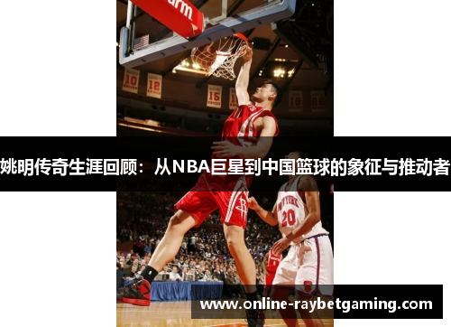姚明传奇生涯回顾：从NBA巨星到中国篮球的象征与推动者