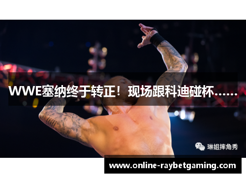 WWE塞纳终于转正！现场跟科迪碰杯……